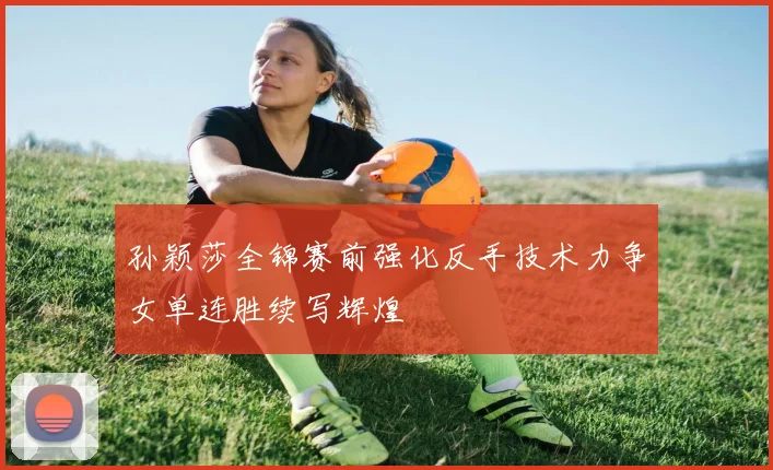 孙颖莎全锦赛前强化反手技术力争女单连胜续写辉煌